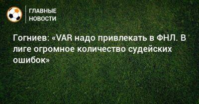 Гогниев: «VAR надо привлекать в ФНЛ. В лиге огромное количество судейских ошибок»