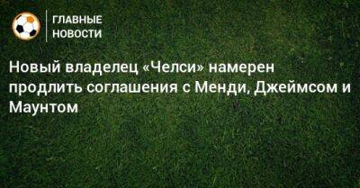 Новый владелец «Челси» намерен продлить соглашения с Менди, Джеймсом и Маунтом - bombardir.ru