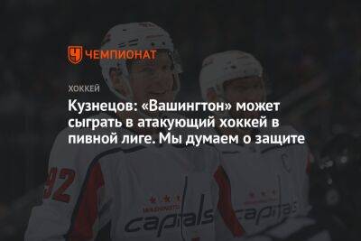 Кузнецов: «Вашингтон» может сыграть в атакующий хоккей в пивной лиге. Мы думаем о защите
