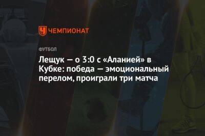 Лещук — о 3:0 с «Аланией» в Кубке: победа — эмоциональный перелом, проиграли три матча