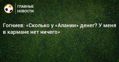 Гогниев: «Сколько у «Алании» денег? У меня в кармане нет ничего»