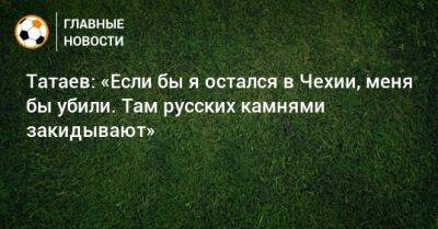 Татаев: «Если бы я остался в Чехии, меня бы убили. Там русских камнями закидывают»