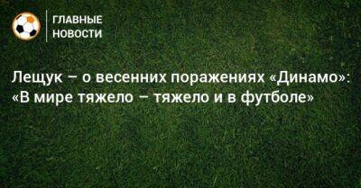 Лещук – о весенних поражениях «Динамо»: «В мире тяжело – тяжело и в футболе»