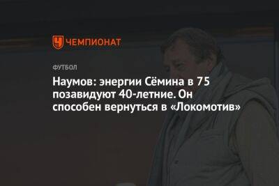 Наумов: энергии Сёмина в 75 позавидуют 40-летние. Он способен вернуться в «Локомотив»