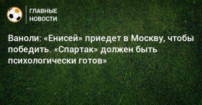 Ваноли: «Енисей» приедет в Москву, чтобы победить. «Спартак» должен быть психологически готов»