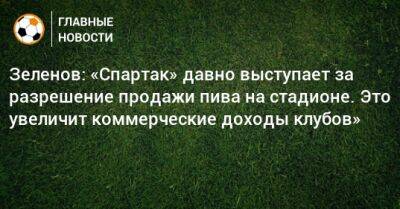 Зеленов: «Спартак» давно выступает за разрешение продажи пива на стадионе. Это увеличит коммерческие доходы клубов»