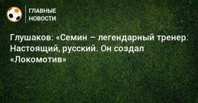 Глушаков: «Семин – легендарный тренер. Настоящий, русский. Он создал «Локомотив»