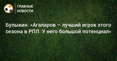 Булыкин: «Агаларов – лучший игрок этого сезона в РПЛ. У него большой потенциал»