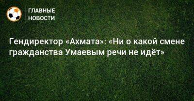 Гендиректор «Ахмата»: «Ни о какой смене гражданства Умаевым речи не идeт»