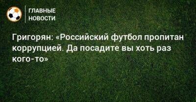 Григорян: «Российский футбол пропитан коррупцией. Да посадите вы хоть раз кого-то»