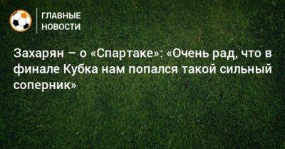 Захарян – о «Спартаке»: «Очень рад, что в финале Кубка нам попался такой сильный соперник»