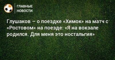 Глушаков – о поездке «Химок» на матч с «Ростовом» на поезде: «Я на вокзале родился. Для меня это ностальгия»