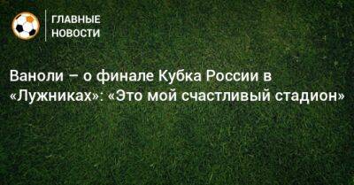 Ваноли – о финале Кубка России в «Лужниках»: «Это мой счастливый стадион»