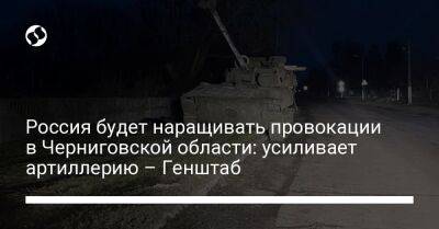Россия будет наращивать провокации в Черниговской области: усиливает артиллерию – Генштаб