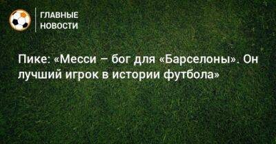 Пике: «Месси – бог для «Барселоны». Он лучший игрок в истории футбола»