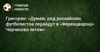 Григорян: «Думаю, ряд российских футболистов перейдут в «Ференцварош» Черчесова летом»