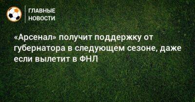 «Арсенал» получит поддержку от губернатора в следующем сезоне, даже если вылетит в ФНЛ