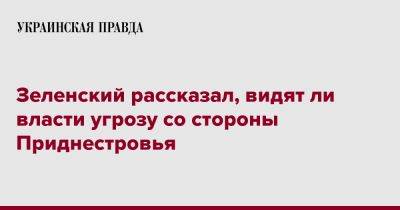 Зеленский рассказал, видят ли власти угрозу со стороны Приднестровья