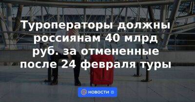 Туроператоры должны россиянам 40 млрд руб. за отмененные после 24 февраля туры
