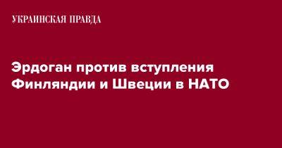 Эрдоган против вступления Финляндии и Швеции в НАТО