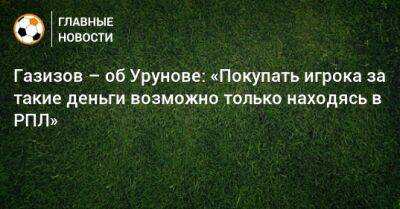 Газизов – об Урунове: «Покупать игрока за такие деньги возможно только находясь в РПЛ»