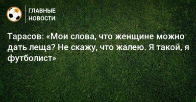 Тарасов: «Мои слова, что женщине можно дать леща? Не скажу, что жалею. Я такой, я футболист»