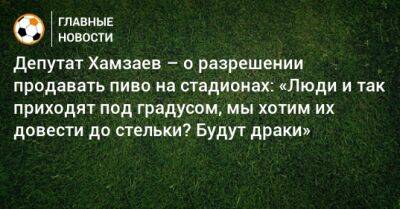 Депутат Хамзаев – о разрешении продавать пиво на стадионах: «Люди и так приходят под градусом, мы хотим их довести до стельки? Будут драки»