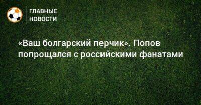 «Ваш болгарский перчик». Попов попрощался с российскими фанатами