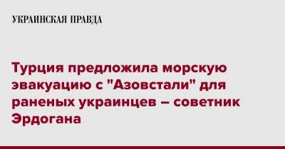 Турция предложила морскую эвакуацию с "Азовстали" для раненых украинцев – советник Эрдогана