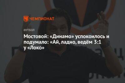 Мостовой: «Динамо» успокоилось и подумало: «Ай, ладно, ведём 3:1 у «Локо»