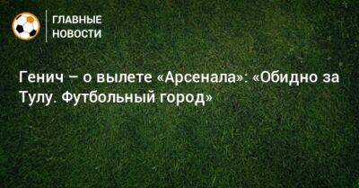 Генич – о вылете «Арсенала»: «Обидно за Тулу. Футбольный город»