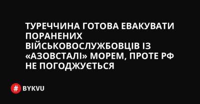 Туреччина готова евакувати поранених військовослужбовців із «Азовсталі» морем, проте РФ не погоджується