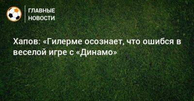 Хапов: «Гилерме осознает, что ошибся в веселой игре с «Динамо»