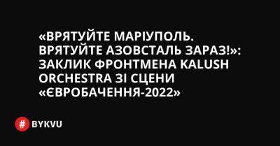 «Врятуйте Маріуполь. Врятуйте Азовсталь зараз!»: заклик фронтмена Kalush Orchestra зі сцени «Євробачення-2022»