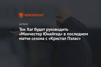 Тен Хаг будет руководить «Манчестер Юнайтед» в последнем матче сезона с «Кристал Пэлас»