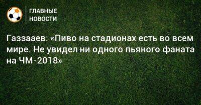 Газзааев: «Пиво на стадионах есть во всем мире. Не увидел ни одного пьяного фаната на ЧМ-2018»