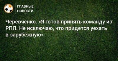 Черевченко: «Я готов принять команду из РПЛ. Не исключаю, что придется уехать в зарубежную»