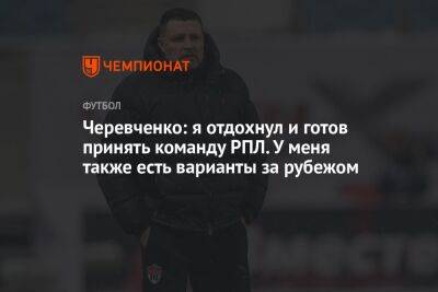 Черевченко: я отдохнул и готов принять команду РПЛ. У меня также есть варианты за рубежом