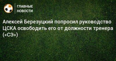 Алексей Березуцкий попросил руководство ЦСКА освободить его от должности тренера («СЭ»)