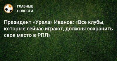 Президент «Урала» Иванов: «Все клубы, которые сейчас играют, должны сохранить свое место в РПЛ»