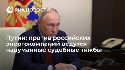 Путин заявил, что против российских энергокомпаний ведутся надуманные судебные тяжбы