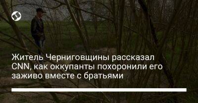 Житель Черниговщины рассказал CNN, как оккупанты похоронили его заживо вместе с братьями