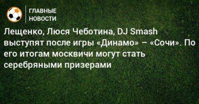 Лещенко, Люся Чеботина, DJ Smash выступят после игры «Динамо» – «Сочи». По его итогам москвичи могут стать серебряными призерами
