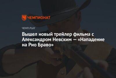 Вышел новый трейлер фильма с Александром Невским — «Нападение на Рио Браво»