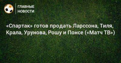 Гус Тил - Максим Глушенков - Илья Гапонов - Педро Рош - Остон Урунов - «Спартак» готов продать Ларссона, Тиля, Крала, Урунова, Рошу и Понсе («Матч ТВ») - bombardir.ru - Уфа