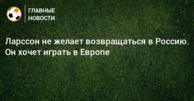 Ларссон не желает возвращаться в Россию. Он хочет играть в Европе