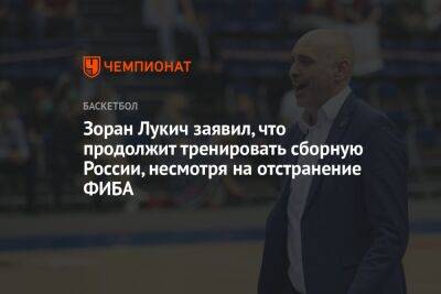 Зоран Лукич заявил, что продолжит тренировать сборную России, несмотря на отстранение ФИБА