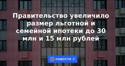 Правительство увеличило размер льготной и семейной ипотеки до 30 млн и 15 млн рублей