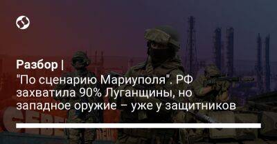Разбор | "По сценарию Мариуполя". РФ захватила 90% Луганщины, но западное оружие – уже у защитников