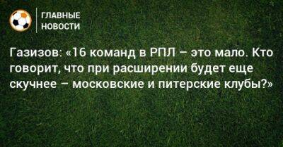 Газизов: «16 команд в РПЛ – это мало. Кто говорит, что при расширении будет еще скучнее – московские и питерские клубы?»